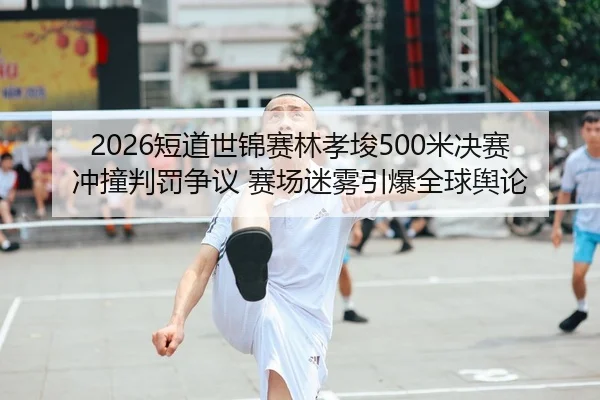 2026短道世锦赛林孝埈500米决赛冲撞判罚争议 赛场迷雾引爆全球舆论